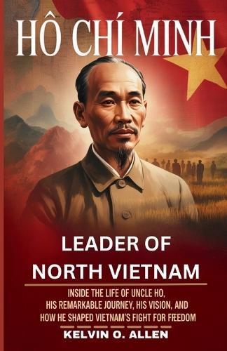 HO CHI MINH - Leader of North Vietnam: Inside the Life of Uncle Ho, His Remarkable Journey, His Vision, and How He Shaped Vietnam's Fight for Freedom.