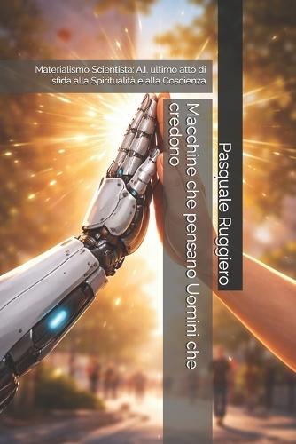 Macchine che pensano Uomini che credono: Materialismo Scientista: A.I. ultimo atto di sfida alla Spiritualità e alla Coscienza