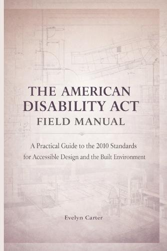 The American Disability ACT Field Manual: A Practical Guide to the 2010 Standards for Accessible Design and the Built Environment