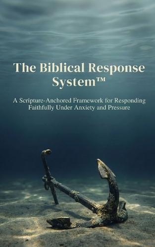 The Biblical Response System(TM): A Scripture-Anchored Framework for Responding Faithfully Under Anxiety and Pressure