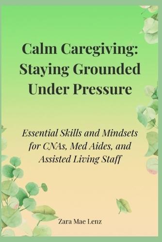 Calm Caregiving: Staying Grounded Under Pressure: Essential Skills and Mindsets for CNAs, Med Aides, and Assisted Living Staff