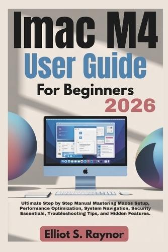 iMac M4 User Guide For Beginners 2026: Ultimate Step by Step Manual Mastering Macos Setup, Performance Optimization, System Navigation, Security Essentials, Troubleshooting Tips, and Hidden Features.