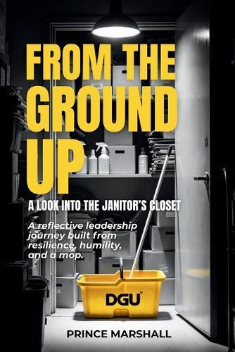 From the Ground Up: A LOOK INTO THE JANITORS CLOSET: A reflective leadership journey built from resilience, humility, and a mop.