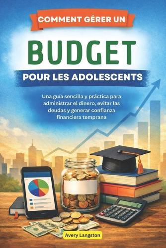 Comment Gérer Un Budget Pour Les Adolescents: Un guide simple et pratique pour gérer son argent, éviter les dettes et acquérir une confiance financière dès le plus jeune âge