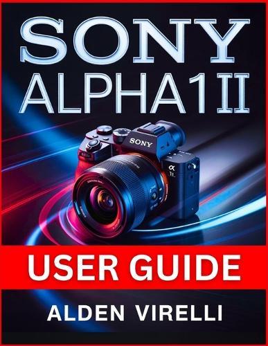 Sony Alpha 1 II User Guide: Step-by-Step Method for Mastering Camera Settings, Enhancing Performance, and Streamlining Workflow for Breathtaking Photography