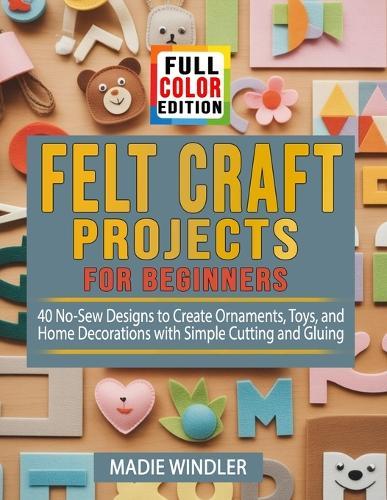 Felt Craft Projects for Beginners: 40 No-Sew Designs to Create Ornaments, Toys, and Home Decorations with Simple Cutting and Gluing