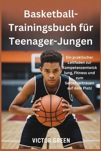 Basketball-Trainingsbuch für Teenager-Jungen: Ein praktischer Leitfaden zur Kompetenzentwicklung, Fitness und zum Selbstvertrauen auf dem Platz