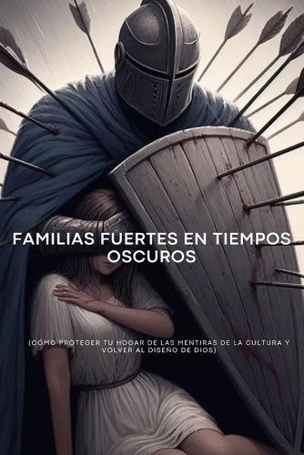 Familias Fuertes en Tiempos Oscuros: Cómo proteger tu hogar de las mentiras de la cultura y volver al diseño de Dios