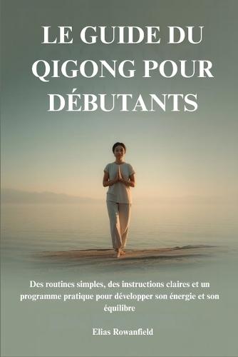 Le Guide Du Qigong Pour Débutants: Des routines simples, des instructions claires et un programme pratique pour développer son énergie et son équilibre