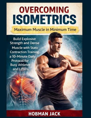 Overcoming Isometrics: Maximum Muscle in Minimum Time: Build Explosive Strength and Dense Muscle with Static Contraction Training, a 10-Minute Daily Protocol for Busy Athletes and Lifters