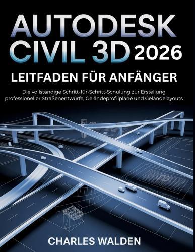 Autodesk Civil 3d 2026 Leitfaden für Anfänger: Die vollständige Schritt-für-Schritt-Schulung zur Erstellung professioneller Straßenentwürfe, Geländeprofilpläne und Geländelayouts