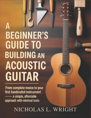 A Beginner's Guide To Building An Acoustic Guitar: From Complete Novice to Your First Handcrafted Instrument - A Simple, Affordable Approach with Minimal Tools