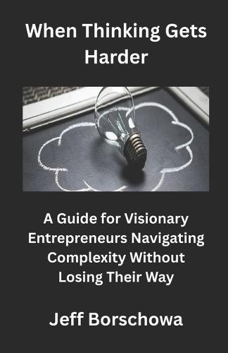 When Thinking Gets Harder: A Guide for Visionary Entrepreneurs Navigating Complexity Without Losing Their Way