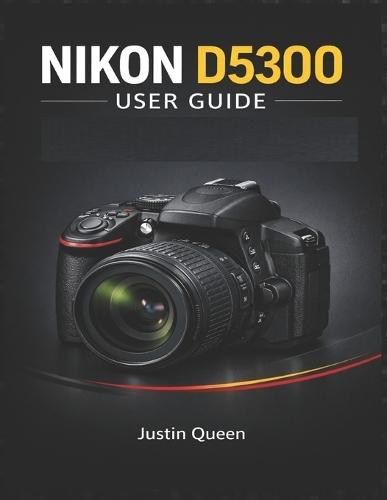 Nikon D5300 User Guide: A Complete Approach to the Nikon D5300: 24.2MP, Wi-Fi, Full HD & Creative Shooting