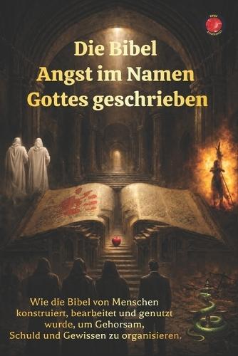 Die Bibel Angst im Namen Gottes geschrieben: Wie die Bibel von Menschen konstruiert, bearbeitet und genutzt wurde, um Gehorsam, Schuld und Gewissen zu organisieren.