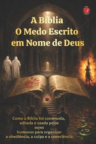 A Bíblia O Medo Escrito em Nome de Deus: Como a Bíblia foi construída, editada e usada pelos seres humanos para organizar a obediência, a culpa e a consciência.