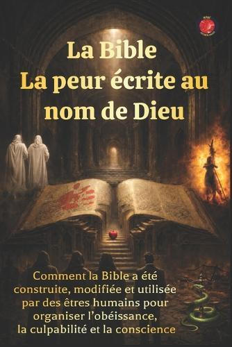 La Bible La peur écrite au nom de Dieu: Comment la Bible a été construite, modifiée et utilisée par des êtres humains pour organiser l'obéissance, la culpabilité et la conscience.