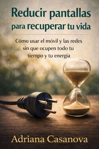 Reducir pantallas para recuperar tu vida: Cómo usar el móvil y las redes sin que ocupen tu todo tu tiempo y energía