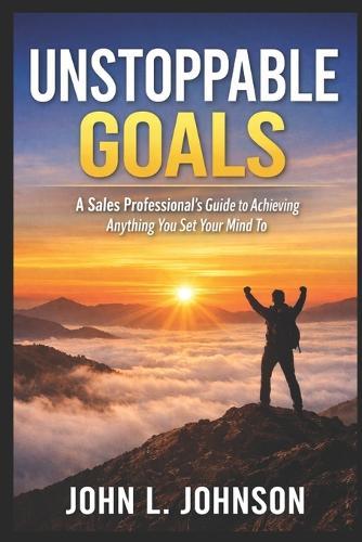 Unstoppable Goals - A Sales Professional's Guide to Achieving Anything You Set Your Mind To: A Sales Professional's Guide to Achieving Anything You Set Your Mind To