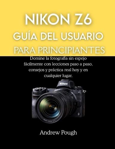 Nikon Z6 Guía del Usuario Para Principiantes: Domine la fotografía sin espejo fácilmente con lecciones paso a paso, consejos y práctica real hoy y en cualquier lugar.