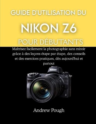 Guide d'Utilisation Du Nikon Z6 Pour Débutants: Maîtrisez facilement la photographie sans miroir grâce à des leçons étape par étape, des conseils et des exercices pratiques, dès aujourd'hui et partou