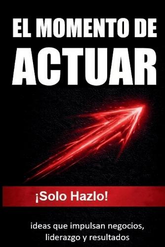 El Momento de Actuar: !Solo Hazlo! ideas que impulsan negocios, liderazgo y resultados