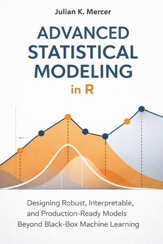 Advanced Statistical Modeling in R: A Comprehensive Guide: Designing Robust, Interpretable, and Production-Ready Models Beyond Black-Box Machine Learning