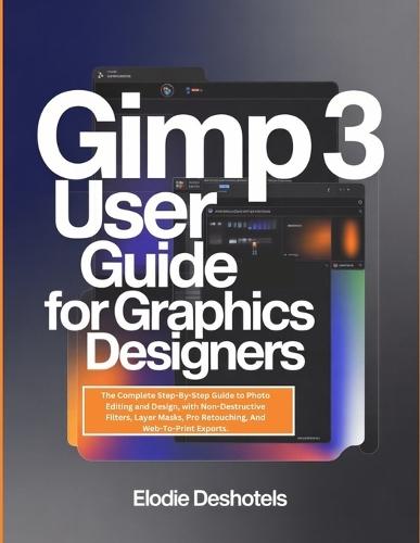 Gimp 3 User Guide for Graphics Designers: The Complete Step-By-Step Guide to Photo Editing and Design, with Non-Destructive Filters, Layer Masks, Pro Retouching, And Web-To-Print Exports.