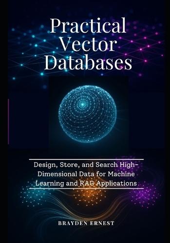 Practical Vector Databases: Design, Store, and Search High-Dimensional Data for Machine Learning and RAG Applications