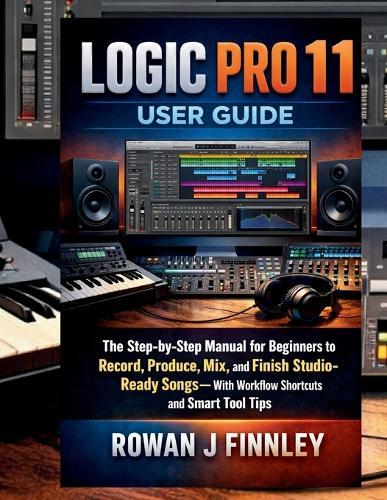 Logic Pro 11 User Guide: The Step-by-Step Manual for Beginners to Record, Produce, Mix, and Finish Studio-Ready Songs-With Workflow Shortcuts and Smart Tool Tips