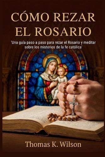 Cómo Rezar El Rosario: 'Una guía paso a paso para rezar el Rosario y meditar sobre los misterios de la fe católica'