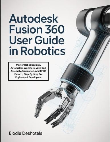 Autodesk Fusion 360 User Guide in Robotics: Master Robot Design & Automation Workflows With Cad, Assembly, Simulation, And URDF Export, Step-By-Step For Engineers & Developers.