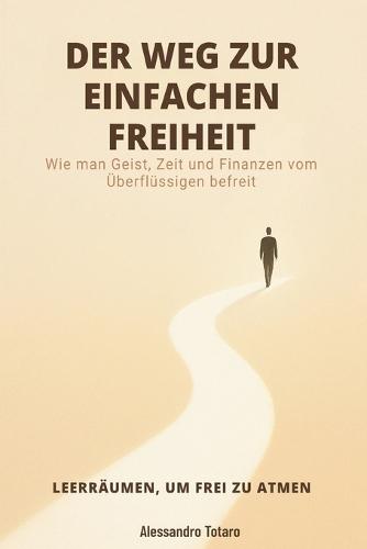 DER WEG ZUR EINFACHEN FREIHEIT - Leerräumen, um frei zu atmen: Wie man Geist, Zeit und Finanzen vom Überflüssigen befreit