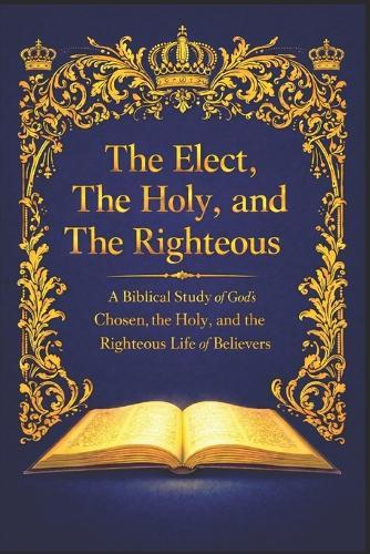 The Elect, The Holy, and The Righteous: A Biblical Study of God's Chosen, the Holy, and the Righteous Life of Believers
