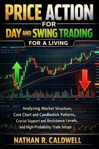 PRICE ACTION FOR DAY AND SWING TRADING For A LIVING: Analyzing Market Structure, Core Chart and Candlestick Patterns, Crucial Support and Resistance Levels, and High-Probability Trade Setups