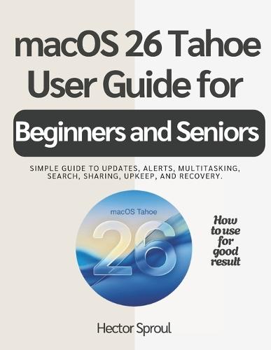 macOS 26 Tahoe USER GUIDE FOR BEGINNERS AND SENIORS: Simple guide to updates, alerts, multitasking, search, sharing, upkeep, and recovery.