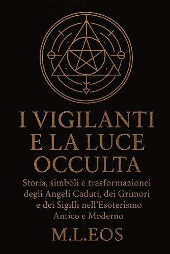 I Vigilanti E La Luce Occulta: Storia, simboli e trasformazioni degli Angeli Caduti, dei Grimori e dei Sigilli nell'Esoterismo Antico e Moderno