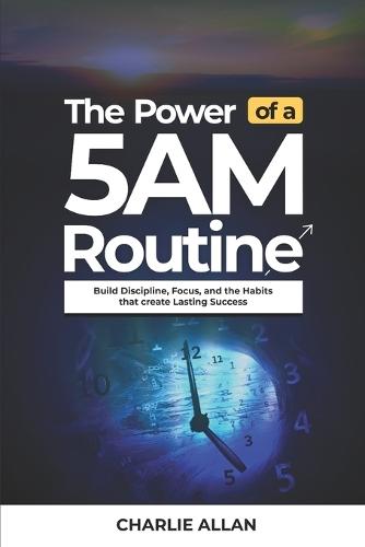 The Power of a 5AM Routine: Build Discipline, Focus, and the Habits That Create Lasting Success