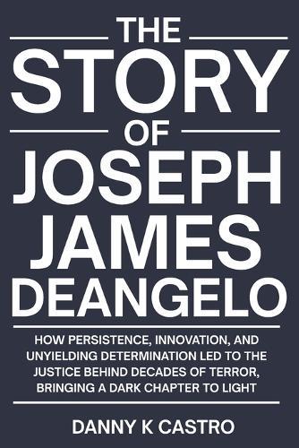 The Story of Joseph James DeAngelo: How Persistence, Innovation, and Unyielding Determination Led to the Justice Behind Decades of Terror, Bringing a Dark Chapter to Light