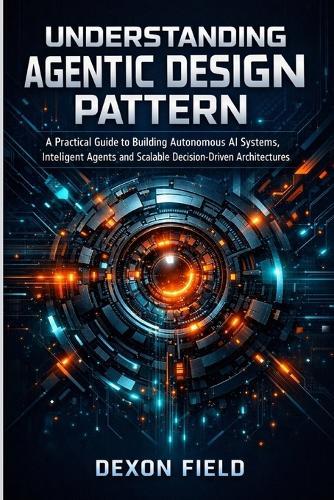 Understanding Agentic Design Pattern: A practical guide to building autonomous AI systems, intelligent agents and scalable decision- driven architecture