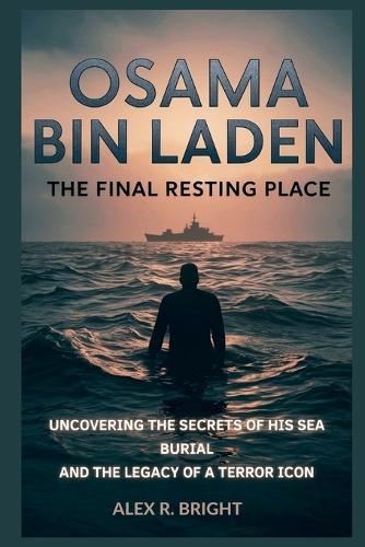 Osama Bin Laden: The Final Resting Place: Uncovering the Secrets of His Sea Burial and the Legacy of a Terror Icon