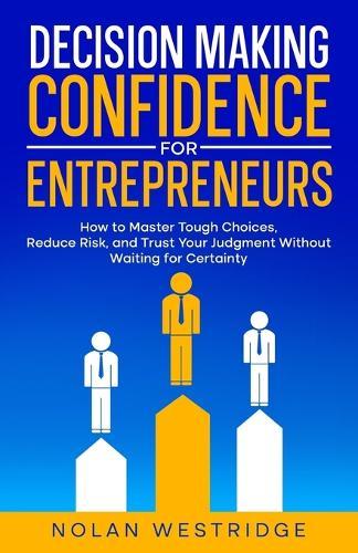 Decision Making Confidence for Entrepreneurs: Master Tough Choices, Reduce Risk, and Trust Your Judgment Without Waiting for Certainty