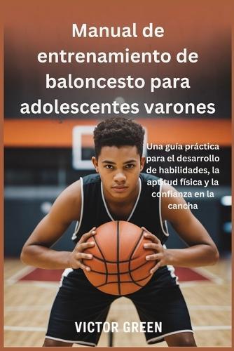 Manual de entrenamiento de baloncesto para adolescentes varones: Una guía práctica para el desarrollo de habilidades, la aptitud física y la confianza en la cancha