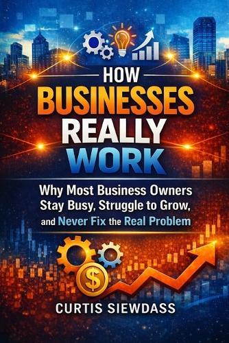 How Businesses Really Work: Why Most Business Owners Stay Busy, Struggle to Grow, and Never Fix the Real Problem