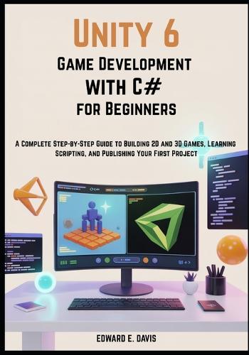 Unity 6 Game Development with C# for Beginners: A Complete Step-by-Step Guide to Building 2D and 3D Games, Learning Scripting, and Publishing Your First Project