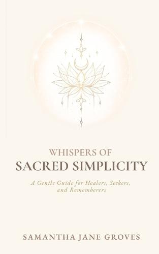 Whispers Of Sacred Simplicity: A Gentle Guide for Healers, Seekers, and Rememberers
