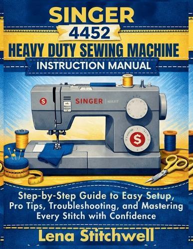 Singer 4452 Heavy Duty Sewing Machine Instruction Manual: Step by step Guide to Easy Setup, Pro Tips, Troubleshooting and Mastering Every Stitch with Confidence