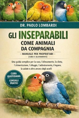 Gli Inseparabili come Animali da Compagnia - Manuale per Proprietari (Cura e Allevamento): Una guida semplice per la cura, l'allevamento, la dieta, l'alimentazione, l'alloggio, l'addestramento, il legame, la salute e altro ancora degli uccelli.