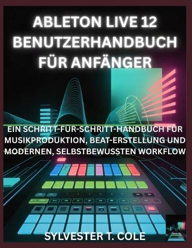 Ableton Live 12 Benutzerhandbuch Für Anfänger: Ein Schritt-Für-Schritt-Handbuch Für Musikproduktion, Beaterstellung Und Modernen, Selbstbewussten Workflow