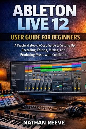 Ableton Live 12 User Guide for Beginners: A Practical Step-by-Step Guide to Setting Up, Recording, Editing, Mixing, and Producing Music with Confidence